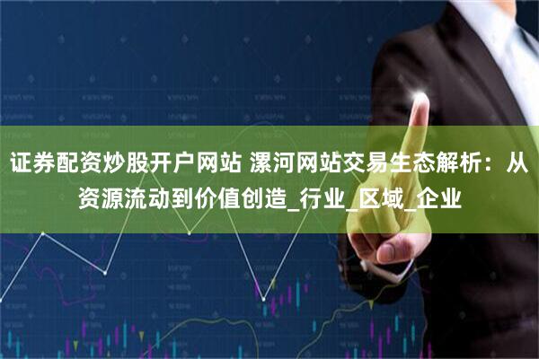 证券配资炒股开户网站 漯河网站交易生态解析：从资源流动到价值创造_行业_区域_企业