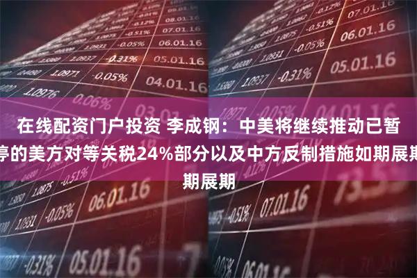 在线配资门户投资 李成钢：中美将继续推动已暂停的美方对等关税24%部分以及中方反制措施如期展期