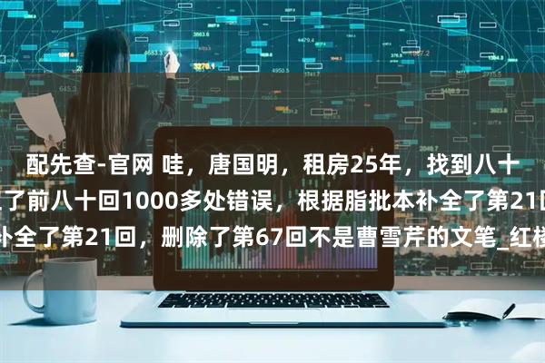 配先查-官网 哇，唐国明，租房25年，找到八十回后曹雪芹文笔，纠正了前八十回1000多处错误，根据脂批本补全了第21回，删除了第67回不是曹雪芹的文笔_红楼梦_鹅毛_诸芳