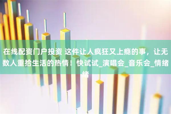 在线配资门户投资 这件让人疯狂又上瘾的事，让无数人重拾生活的热情！快试试_演唱会_音乐会_情绪