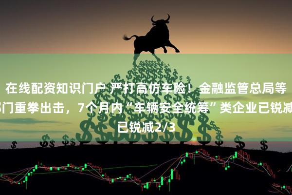 在线配资知识门户 严打高仿车险！金融监管总局等五部门重拳出击，7个月内“车辆安全统筹”类企业已锐减2/3
