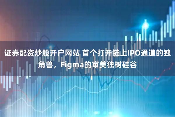 证券配资炒股开户网站 首个打开链上IPO通道的独角兽，Figma的审美独树硅谷
