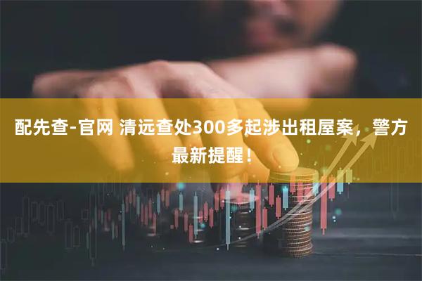 配先查-官网 清远查处300多起涉出租屋案，警方最新提醒！