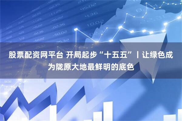 股票配资网平台 开局起步“十五五”丨让绿色成为陇原大地最鲜明的底色